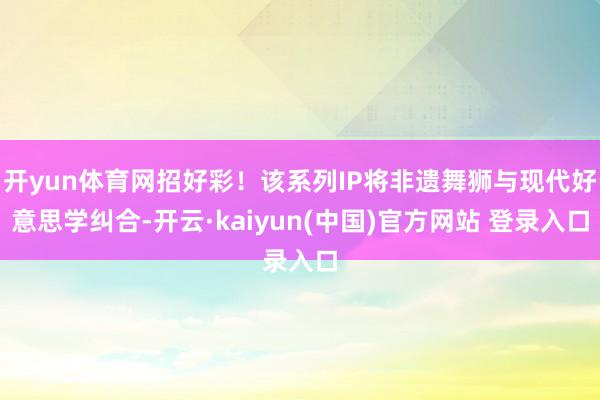 开yun体育网招好彩！该系列IP将非遗舞狮与现代好意思学纠合-开云·kaiyun(中国)官方网站 登录入口