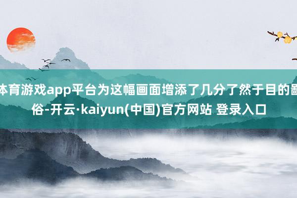 体育游戏app平台为这幅画面增添了几分了然于目的鄙俗-开云·kaiyun(中国)官方网站 登录入口