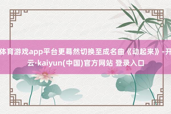 体育游戏app平台更蓦然切换至成名曲《动起来》-开云·kaiyun(中国)官方网站 登录入口
