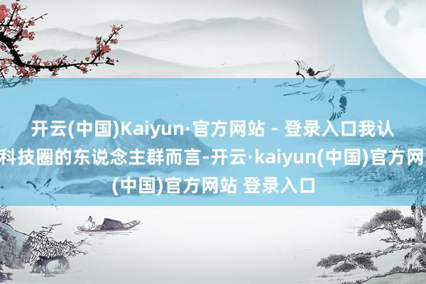 开云(中国)Kaiyun·官方网站 - 登录入口我认为行为一个科技圈的东说念主群而言-开云·kaiyun(中国)官方网站 登录入口