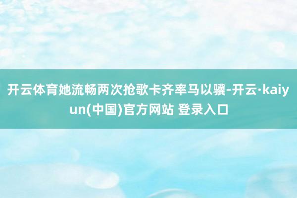 开云体育她流畅两次抢歌卡齐率马以骥-开云·kaiyun(中国)官方网站 登录入口