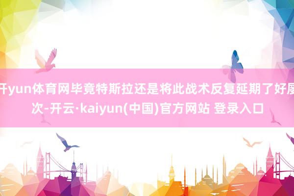 开yun体育网毕竟特斯拉还是将此战术反复延期了好屡次-开云·kaiyun(中国)官方网站 登录入口