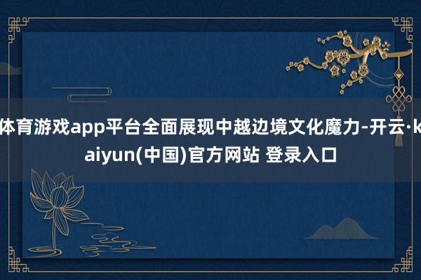 体育游戏app平台全面展现中越边境文化魔力-开云·kaiyun(中国)官方网站 登录入口
