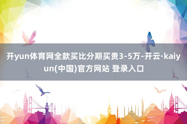 开yun体育网全款买比分期买贵3-5万-开云·kaiyun(中国)官方网站 登录入口