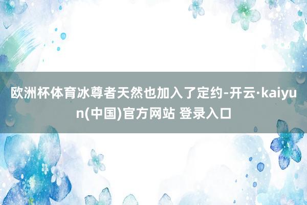 欧洲杯体育冰尊者天然也加入了定约-开云·kaiyun(中国)官方网站 登录入口