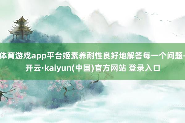 体育游戏app平台姬素养耐性良好地解答每一个问题-开云·kaiyun(中国)官方网站 登录入口