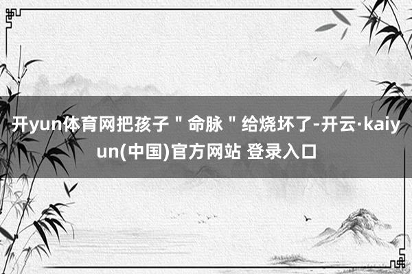 开yun体育网把孩子＂命脉＂给烧坏了-开云·kaiyun(中国)官方网站 登录入口
