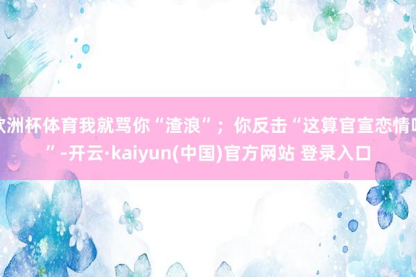 欧洲杯体育我就骂你“渣浪”；你反击“这算官宣恋情吗”-开云·kaiyun(中国)官方网站 登录入口