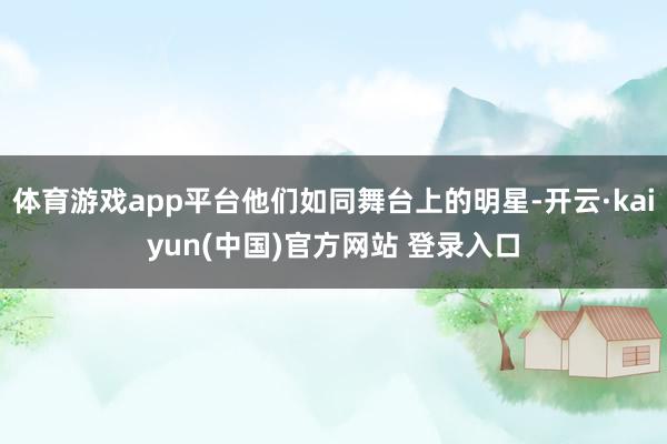 体育游戏app平台他们如同舞台上的明星-开云·kaiyun(中国)官方网站 登录入口