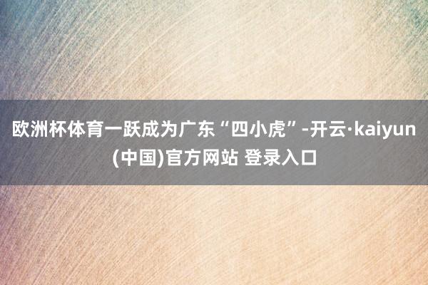 欧洲杯体育一跃成为广东“四小虎”-开云·kaiyun(中国)官方网站 登录入口