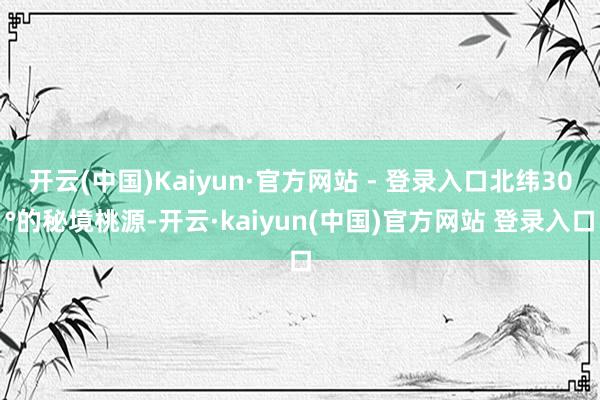 开云(中国)Kaiyun·官方网站 - 登录入口北纬30°的秘境桃源-开云·kaiyun(中国)官方网站 登录入口