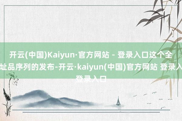 开云(中国)Kaiyun·官方网站 - 登录入口这个全新址品序列的发布-开云·kaiyun(中国)官方网站 登录入口