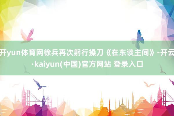 开yun体育网徐兵再次躬行操刀《在东谈主间》-开云·kaiyun(中国)官方网站 登录入口