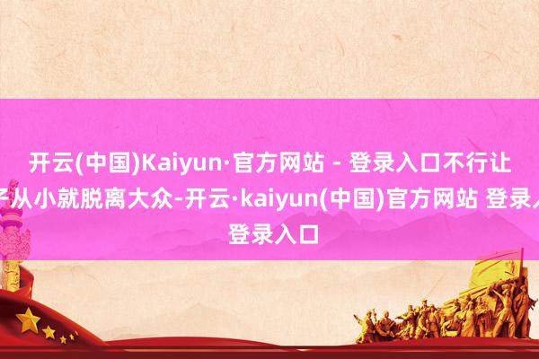 开云(中国)Kaiyun·官方网站 - 登录入口不行让孩子从小就脱离大众-开云·kaiyun(中国)官方网站 登录入口