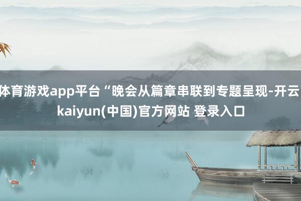 体育游戏app平台“晚会从篇章串联到专题呈现-开云·kaiyun(中国)官方网站 登录入口