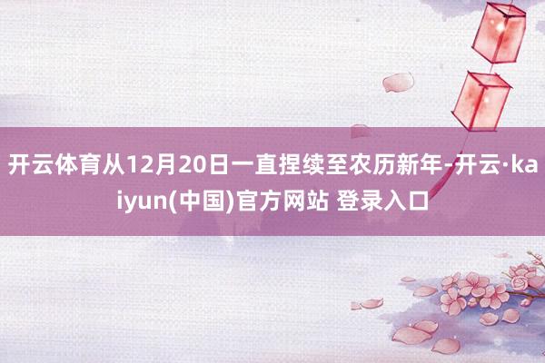 开云体育从12月20日一直捏续至农历新年-开云·kaiyun(中国)官方网站 登录入口