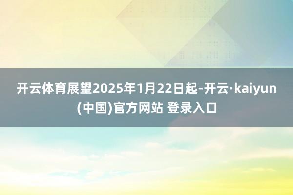 开云体育展望2025年1月22日起-开云·kaiyun(中国)官方网站 登录入口