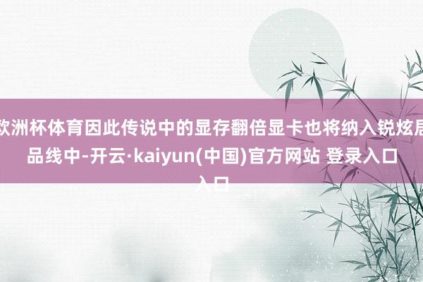 欧洲杯体育因此传说中的显存翻倍显卡也将纳入锐炫居品线中-开云·kaiyun(中国)官方网站 登录入口