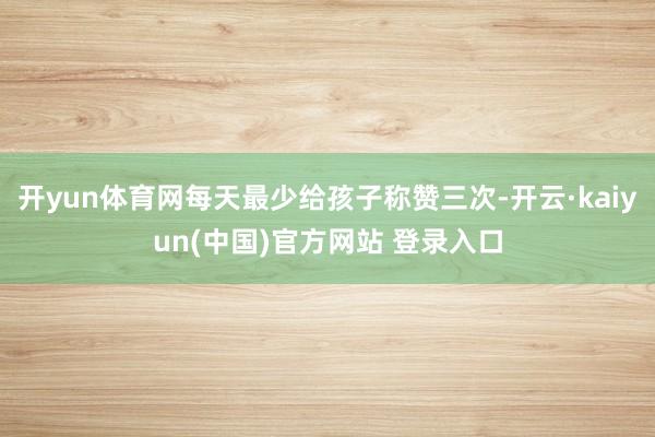 开yun体育网每天最少给孩子称赞三次-开云·kaiyun(中国)官方网站 登录入口