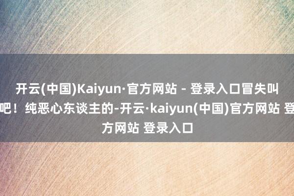 开云(中国)Kaiyun·官方网站 - 登录入口冒失叫花子是吧！纯恶心东谈主的-开云·kaiyun(中国)官方网站 登录入口