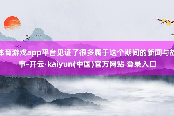 体育游戏app平台见证了很多属于这个期间的新闻与故事-开云·kaiyun(中国)官方网站 登录入口