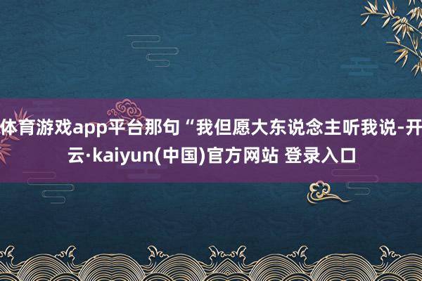 体育游戏app平台那句“我但愿大东说念主听我说-开云·kaiyun(中国)官方网站 登录入口