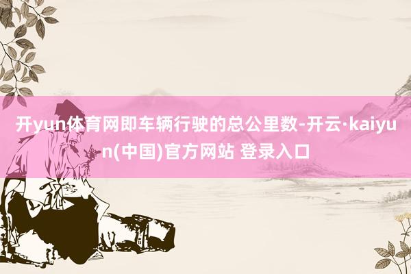 开yun体育网即车辆行驶的总公里数-开云·kaiyun(中国)官方网站 登录入口