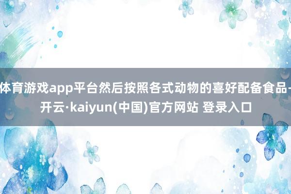 体育游戏app平台然后按照各式动物的喜好配备食品-开云·kaiyun(中国)官方网站 登录入口
