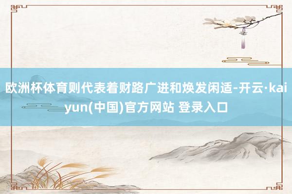 欧洲杯体育则代表着财路广进和焕发闲适-开云·kaiyun(中国)官方网站 登录入口