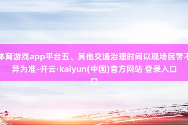 体育游戏app平台五、其他交通治理时间以现场民警不异为准-开云·kaiyun(中国)官方网站 登录入口