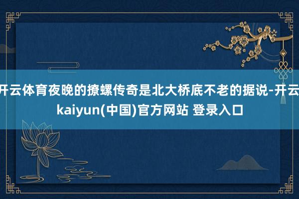 开云体育夜晚的撩螺传奇是北大桥底不老的据说-开云·kaiyun(中国)官方网站 登录入口