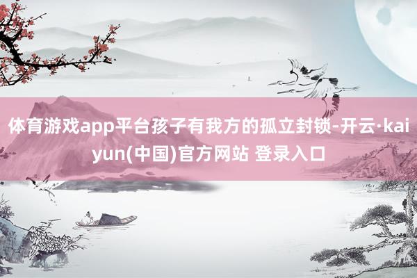 体育游戏app平台孩子有我方的孤立封锁-开云·kaiyun(中国)官方网站 登录入口