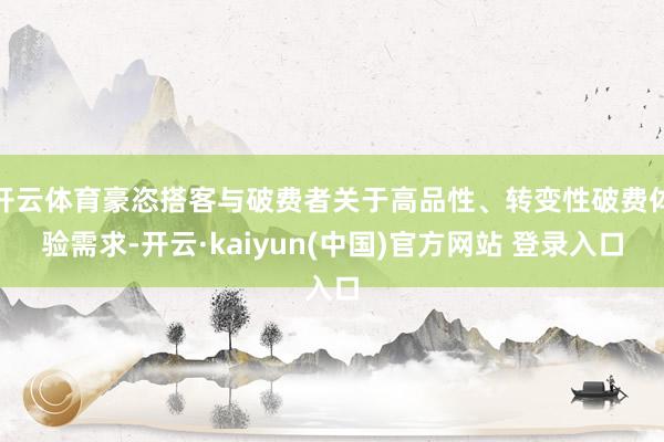 开云体育豪恣搭客与破费者关于高品性、转变性破费体验需求-开云·kaiyun(中国)官方网站 登录入口