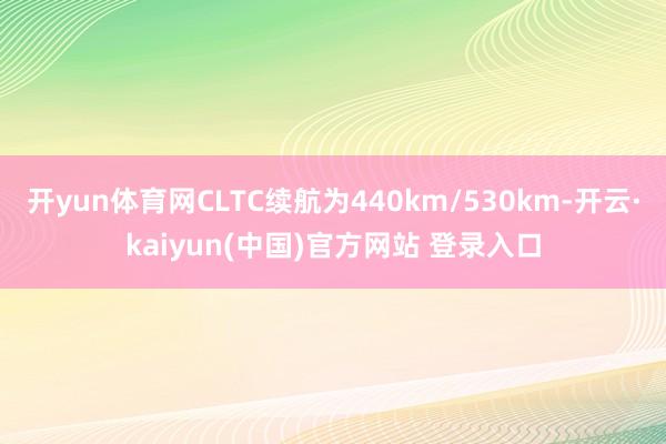 开yun体育网CLTC续航为440km/530km-开云·kaiyun(中国)官方网站 登录入口