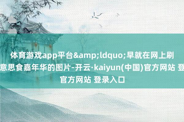 体育游戏app平台“早就在网上刷到了好意思食嘉年华的图片-开云·kaiyun(中国)官方网站 登录入口