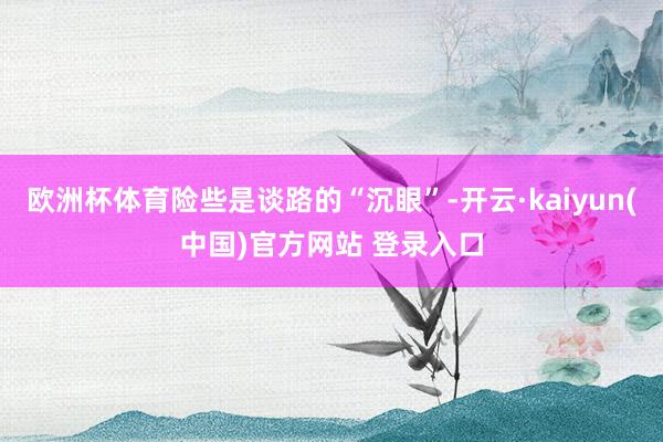 欧洲杯体育险些是谈路的“沉眼”-开云·kaiyun(中国)官方网站 登录入口