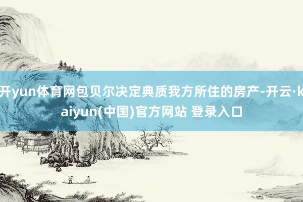 开yun体育网包贝尔决定典质我方所住的房产-开云·kaiyun(中国)官方网站 登录入口