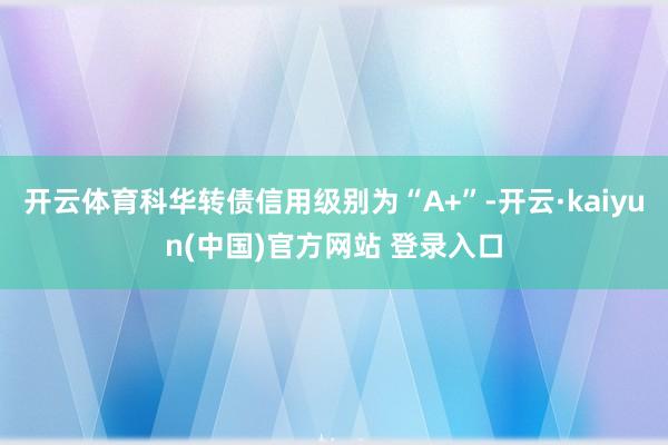 开云体育科华转债信用级别为“A+”-开云·kaiyun(中国)官方网站 登录入口
