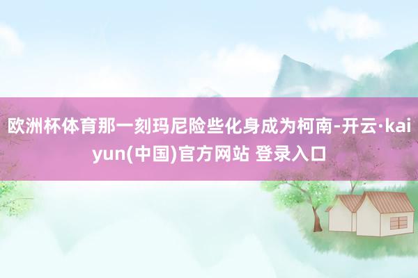 欧洲杯体育那一刻玛尼险些化身成为柯南-开云·kaiyun(中国)官方网站 登录入口