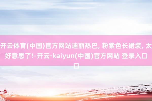 开云体育(中国)官方网站迪丽热巴, 粉紫色长裙装, 太好意思了!-开云·kaiyun(中国)官方网站 登录入口