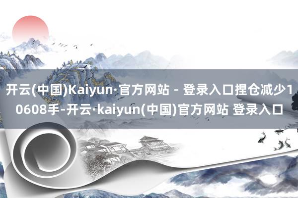 开云(中国)Kaiyun·官方网站 - 登录入口捏仓减少10608手-开云·kaiyun(中国)官方网站 登录入口