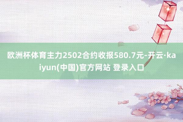 欧洲杯体育主力2502合约收报580.7元-开云·kaiyun(中国)官方网站 登录入口