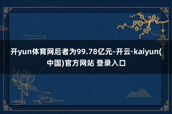 开yun体育网后者为99.78亿元-开云·kaiyun(中国)官方网站 登录入口