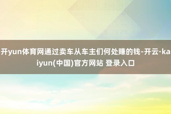 开yun体育网通过卖车从车主们何处赚的钱-开云·kaiyun(中国)官方网站 登录入口