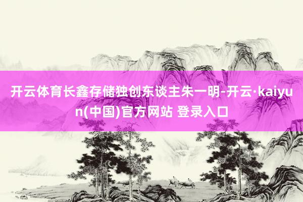 开云体育长鑫存储独创东谈主朱一明-开云·kaiyun(中国)官方网站 登录入口