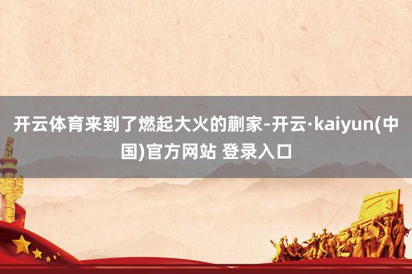 开云体育来到了燃起大火的蒯家-开云·kaiyun(中国)官方网站 登录入口