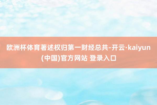 欧洲杯体育著述权归第一财经总共-开云·kaiyun(中国)官方网站 登录入口