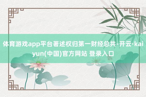 体育游戏app平台著述权归第一财经总共-开云·kaiyun(中国)官方网站 登录入口
