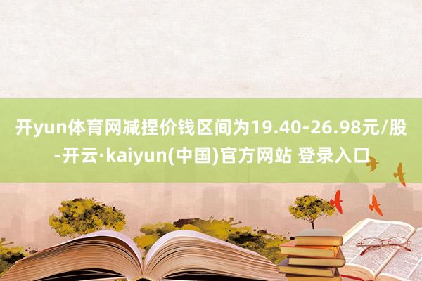 开yun体育网减捏价钱区间为19.40-26.98元/股-开云·kaiyun(中国)官方网站 登录入口