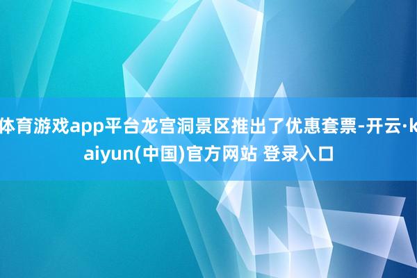体育游戏app平台龙宫洞景区推出了优惠套票-开云·kaiyun(中国)官方网站 登录入口